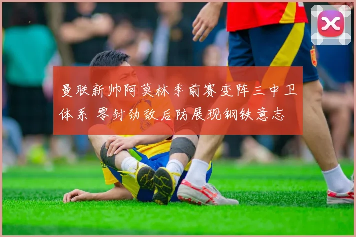 曼联新帅阿莫林季前赛变阵三中卫体系 零封劲敌后防展现钢铁意志