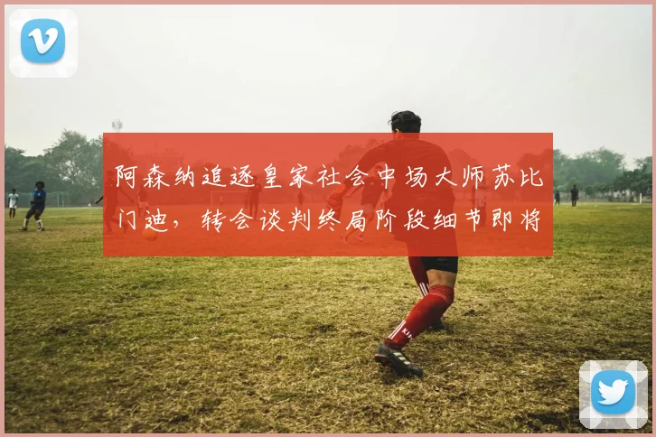 阿森纳追逐皇家社会中场大师苏比门迪,转会谈判终局阶段细节即将敲定