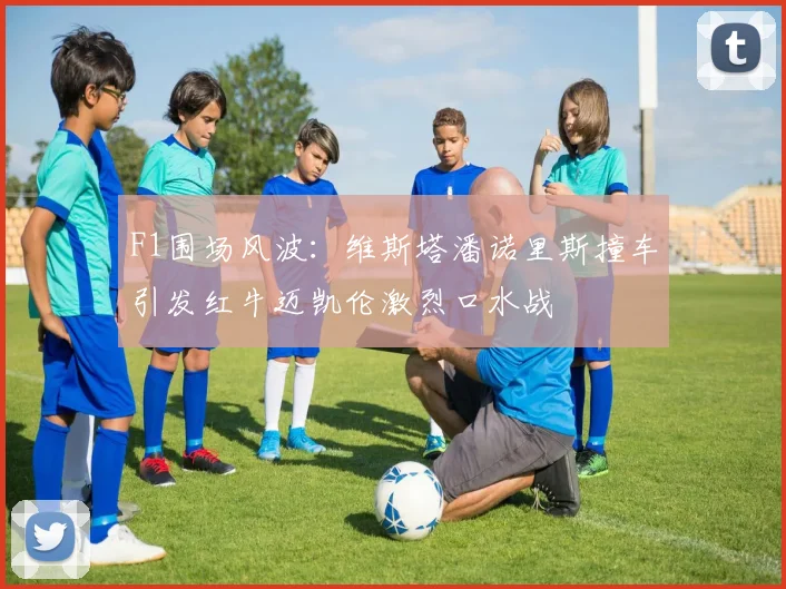 F1围场风波：维斯塔潘诺里斯撞车引发红牛迈凯伦激烈口水战