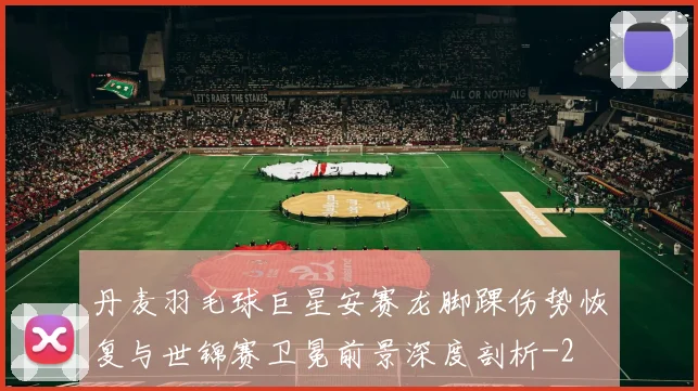 丹麦羽毛球巨星安赛龙脚踝伤势恢复与世锦赛卫冕前景深度剖析
