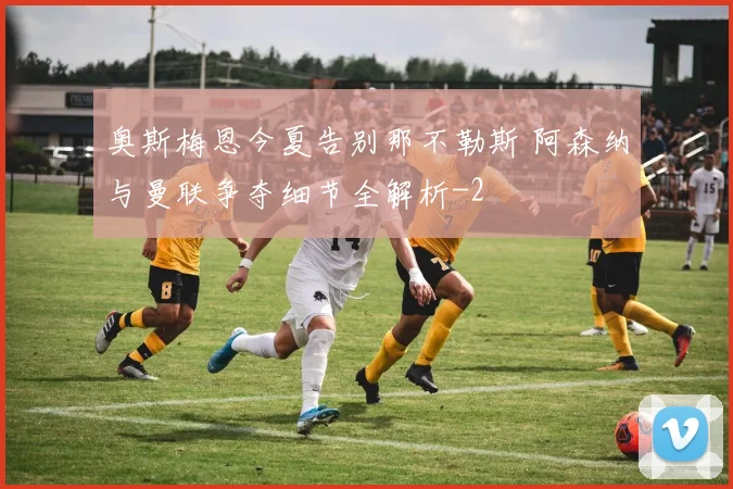 奥斯梅恩今夏告别那不勒斯 阿森纳与曼联争夺细节全解析