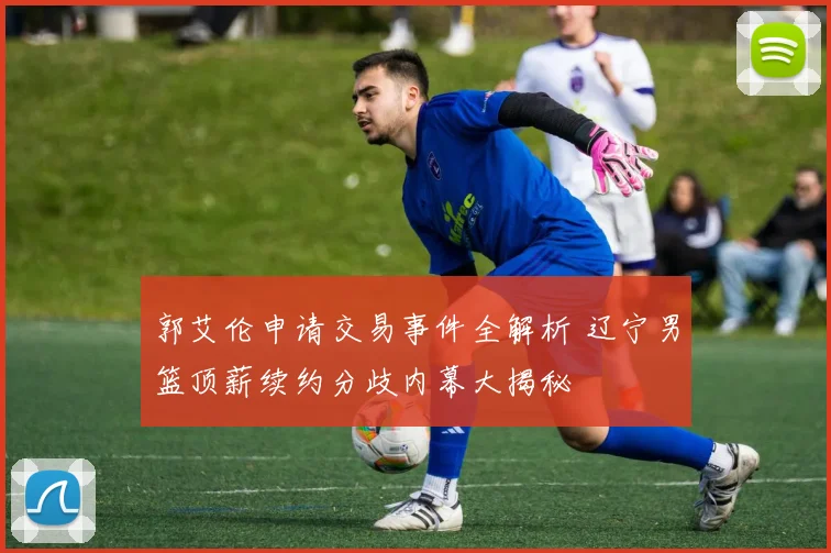 郭艾伦申请交易事件全解析 辽宁男篮顶薪续约分歧内幕大揭秘
