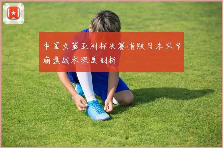中国女篮亚洲杯决赛惜败日本末节崩盘战术深度剖析