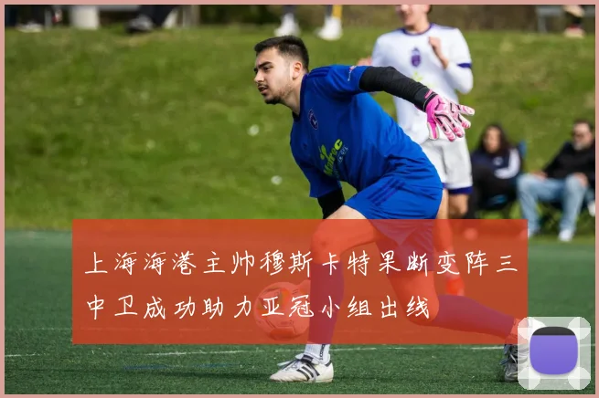 上海海港主帅穆斯卡特果断变阵三中卫成功助力亚冠小组出线