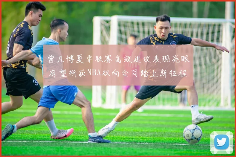 曾凡博夏季联赛高效进攻表现亮眼 有望斩获NBA双向合同踏上新征程