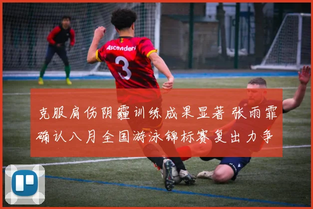 克服肩伤阴霾训练成果显著 张雨霏确认八月全国游泳锦标赛复出力争佳绩