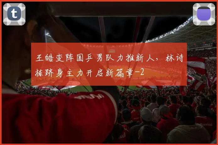 王皓变阵国乒男队力推新人，林诗栋跻身主力开启新篇章