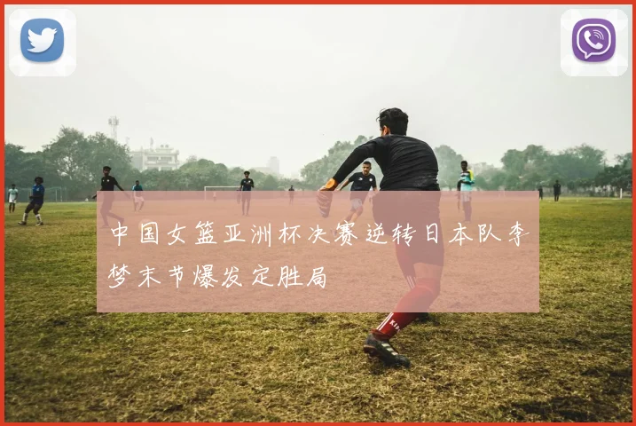 中国女篮亚洲杯决赛逆转日本队李梦末节爆发定胜局