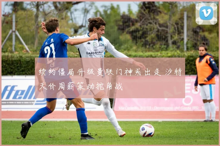 续约僵局升级曼联门神或出走 沙特天价周薪策动挖角战