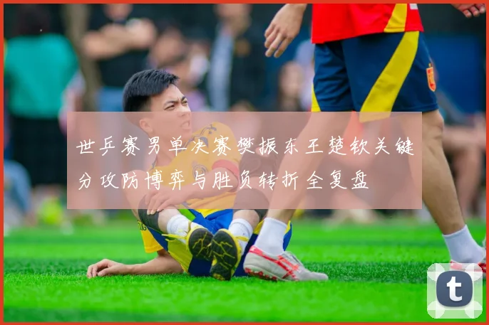 世乒赛男单决赛樊振东王楚钦关键分攻防博弈与胜负转折全复盘