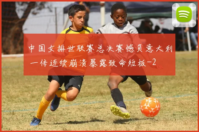 中国女排世联赛总决赛憾负意大利 一传连续崩溃暴露致命短板