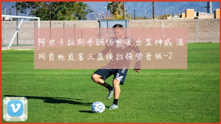 阿尔卡拉斯手腕伤愈复出显神威 温网首轮直落三盘横扫强势晋级
