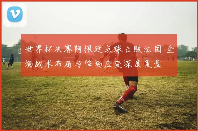 世界杯决赛阿根廷点球击败法国 全场战术布局与临场应变深度复盘