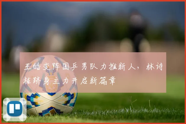 王皓变阵国乒男队力推新人，林诗栋跻身主力开启新篇章