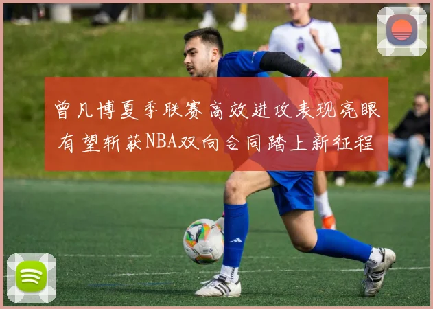 曾凡博夏季联赛高效进攻表现亮眼 有望斩获NBA双向合同踏上新征程