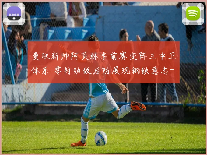 曼联新帅阿莫林季前赛变阵三中卫体系 零封劲敌后防展现钢铁意志