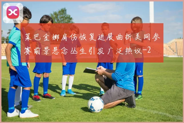 莱巴金娜肩伤恢复进展曲折美网参赛前景悬念丛生引发广泛热议