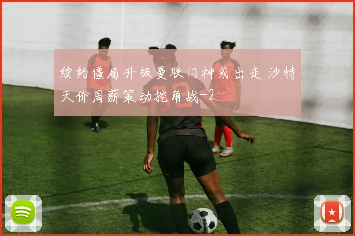续约僵局升级曼联门神或出走 沙特天价周薪策动挖角战
