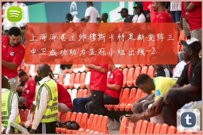 上海海港主帅穆斯卡特果断变阵三中卫成功助力亚冠小组出线